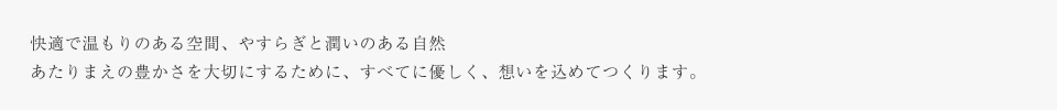 快適で温もりのある空間、やすらぎと潤いのある自然あたりまえの豊かさを大切にするために、すべてに優しく、想いを込めてつくります。