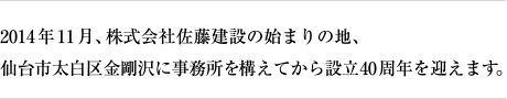 2014年11月、株式会社佐藤建設の始まりの地、仙台市太白区金剛沢に事務所を構えてから設立40周年を迎えます。